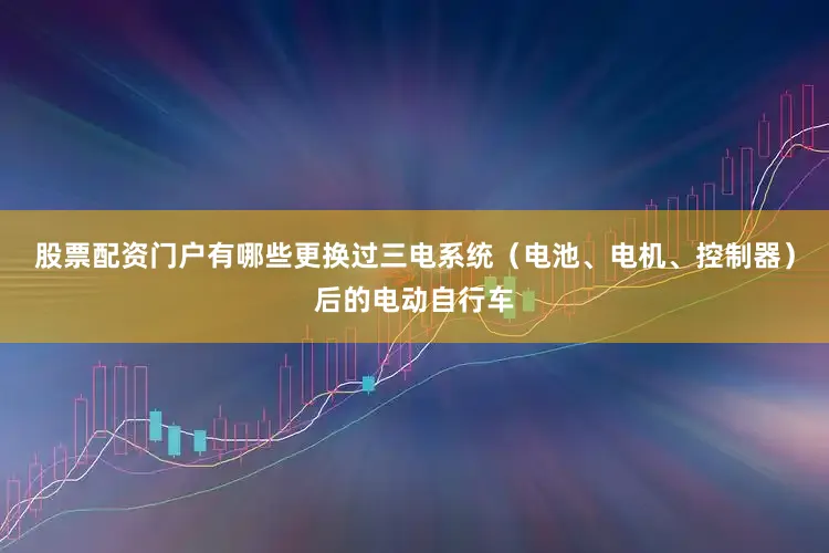 股票配资门户有哪些更换过三电系统（电池、电机、控制器）后的电动自行车