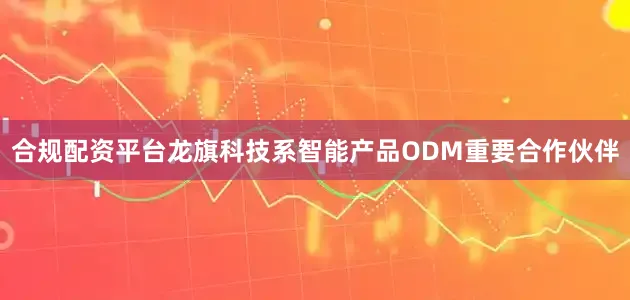 合规配资平台龙旗科技系智能产品ODM重要合作伙伴