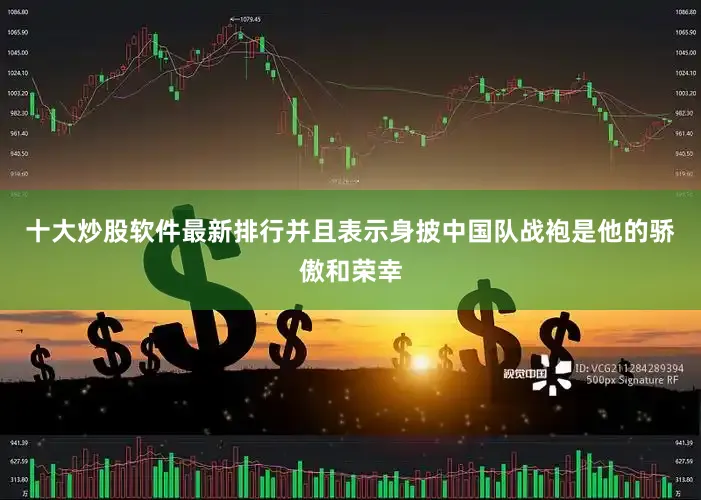 十大炒股软件最新排行并且表示身披中国队战袍是他的骄傲和荣幸