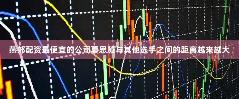 燕郊配资最便宜的公司夏思凝与其他选手之间的距离越来越大