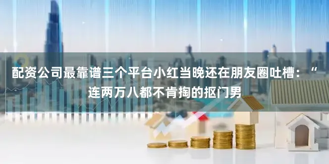 配资公司最靠谱三个平台小红当晚还在朋友圈吐槽：“连两万八都不肯掏的抠门男