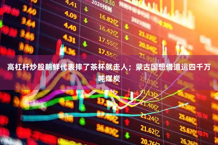 高杠杆炒股朝鲜代表摔了茶杯就走人；蒙古国想借道运四千万吨煤炭