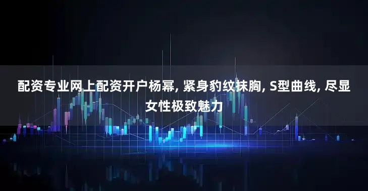 配资专业网上配资开户杨幂, 紧身豹纹抹胸, S型曲线, 尽显女性极致魅力