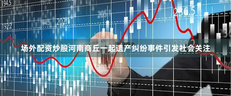 场外配资炒股河南商丘一起遗产纠纷事件引发社会关注
