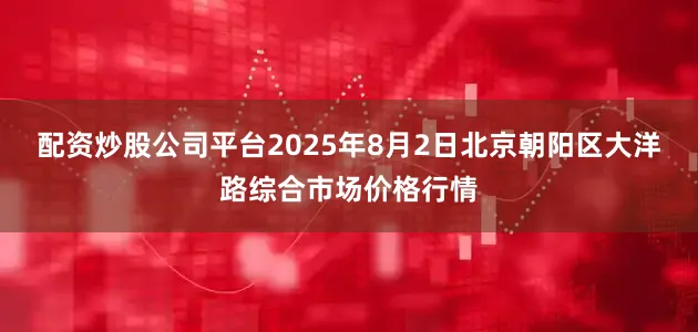配资炒股公司平台2025年8月2日北京朝阳区大洋路综合市场价格行情