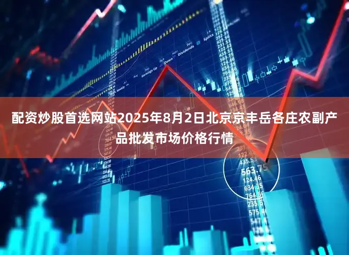 配资炒股首选网站2025年8月2日北京京丰岳各庄农副产品批发市场价格行情
