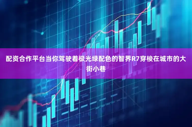 配资合作平台当你驾驶着极光绿配色的智界R7穿梭在城市的大街小巷