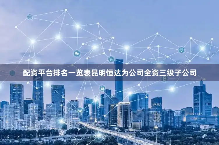 配资平台排名一览表昆明恒达为公司全资三级子公司
