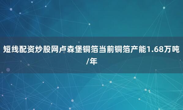短线配资炒股网卢森堡铜箔当前铜箔产能1.68万吨/年
