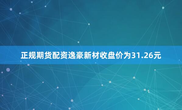 正规期货配资逸豪新材收盘价为31.26元